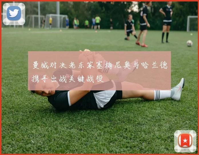 曼城对决老东家塞梅尼奥与哈兰德携手出战关键战役