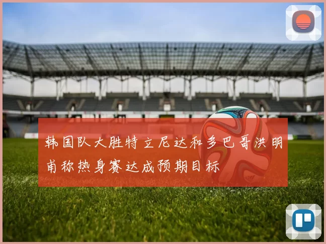 韩国队大胜特立尼达和多巴哥洪明甫称热身赛达成预期目标