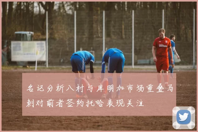 名记分析八村与库明加市场重叠马刺对前者签约托哈表现关注