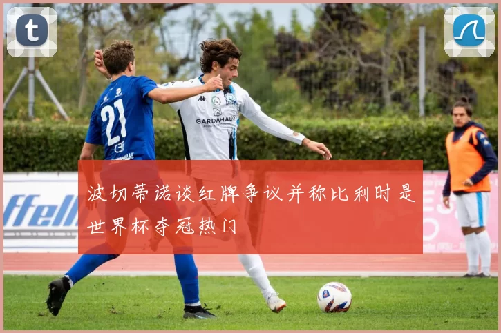 波切蒂诺谈红牌争议并称比利时是世界杯夺冠热门