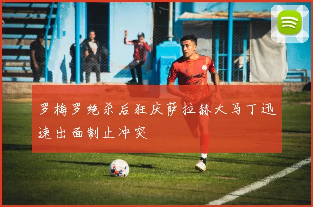 罗梅罗绝杀后狂庆萨拉赫大马丁迅速出面制止冲突