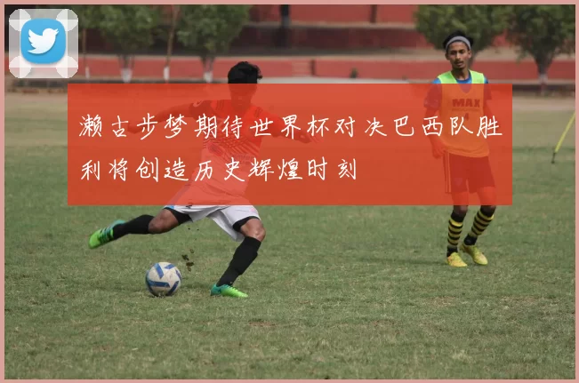 濑古步梦期待世界杯对决巴西队胜利将创造历史辉煌时刻