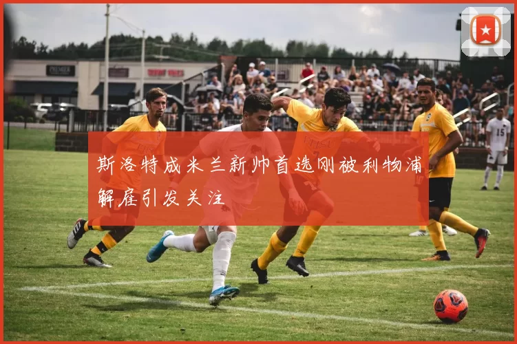 斯洛特成米兰新帅首选刚被利物浦解雇引发关注