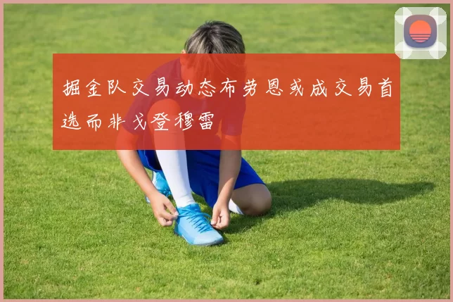 掘金队交易动态布劳恩或成交易首选而非戈登穆雷