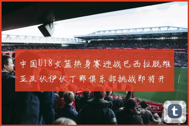 中国U18女篮热身赛迎战巴西拉脱维亚及伏伊伏丁那俱乐部挑战即将开启