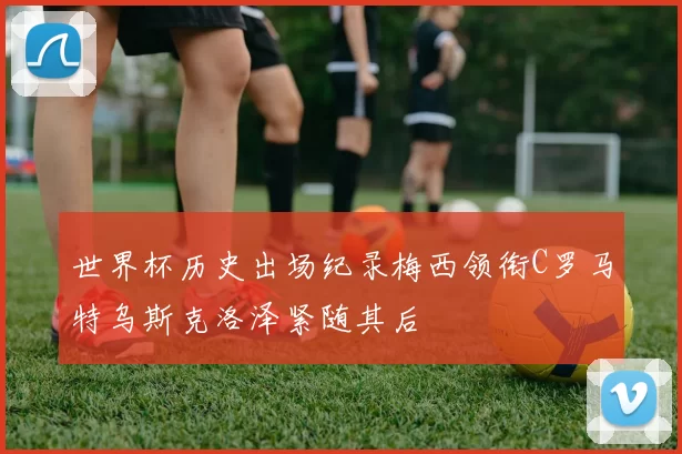 世界杯历史出场纪录梅西领衔C罗马特乌斯克洛泽紧随其后