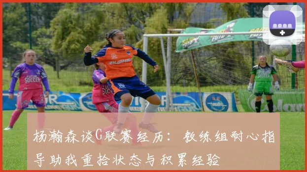 杨瀚森谈G联赛经历：教练组耐心指导助我重拾状态与积累经验