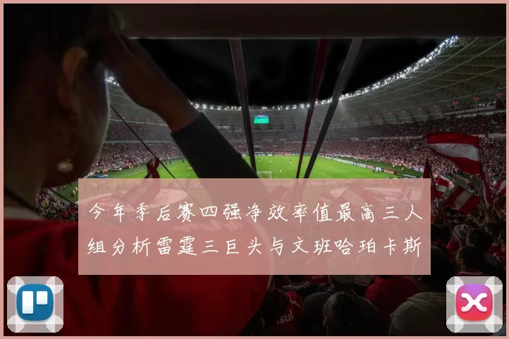今年季后赛四强净效率值最高三人组分析雷霆三巨头与文班哈珀卡斯尔的表现对比